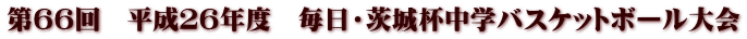 第66回 平成26年度 毎日・茨城杯中学バスケットボール大会